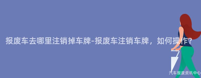 报废车去哪里注销掉车牌-报废车注销车牌，如何操作？