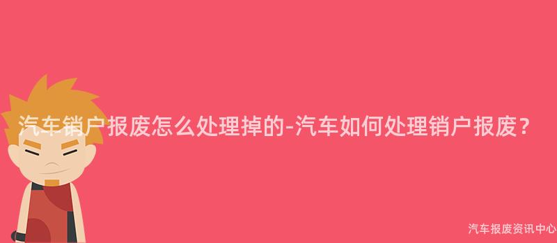 汽车销户报废怎么处理掉的-汽车如何处理销户报废？