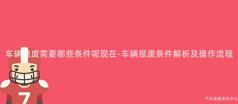 车辆报废需要哪些条件呢现在-车辆报废条件解析及操作流程