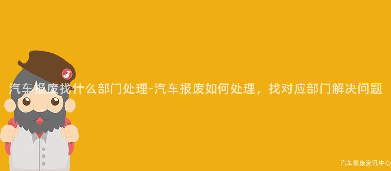 汽车报废找什么部门处理-汽车报废如何处理，找对应部门解决问题