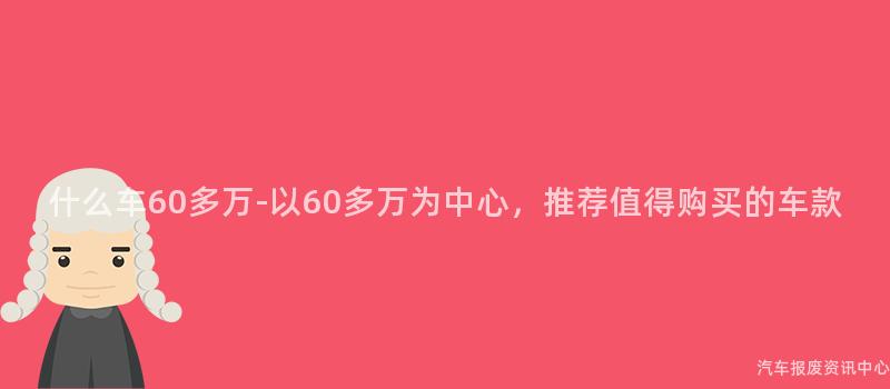 什么车60多万-以60多万为中心，推荐值得购买的车款