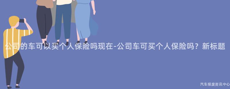 公司的车可以买个人保险吗现在-公司车可买个人保险吗？新标题