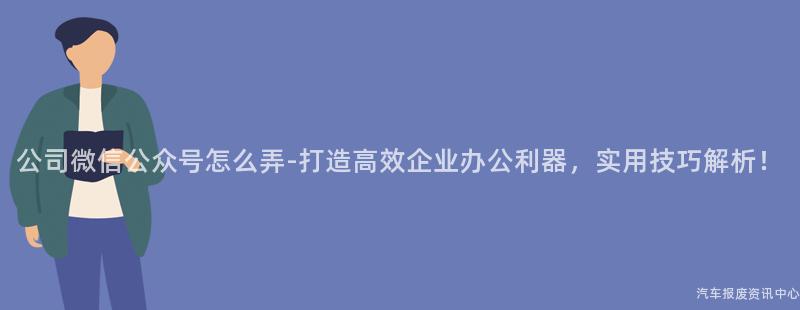 公司微信公众号怎么弄-打造高效企业办公利器，实用技巧解析！