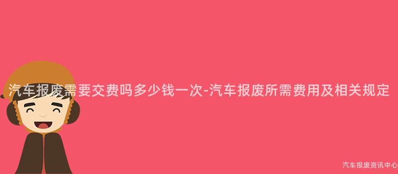 汽车报废需要交费吗多少钱一次-汽车报废所需费用及相关规定