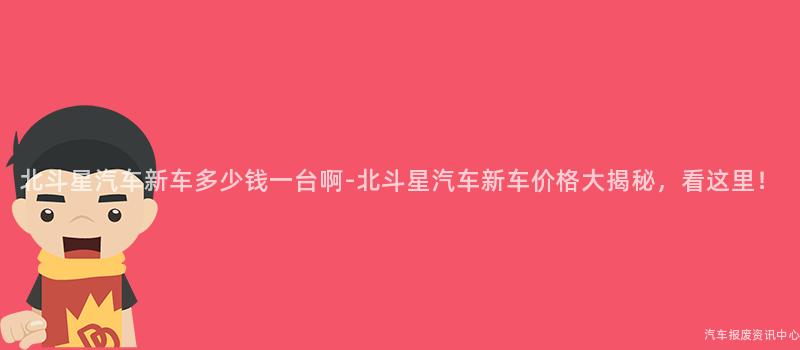 北斗星汽车新车多少钱一台啊-北斗星汽车新车价格大揭秘，看这里！