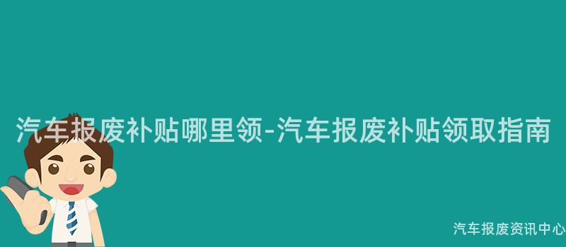 汽车报废补贴哪里领-汽车报废补贴领取指南