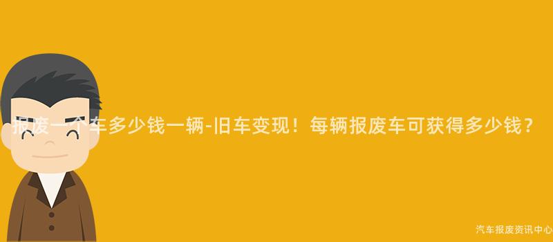 报废一个车多少钱一辆-旧车变现！每辆报废车可获得多少钱？