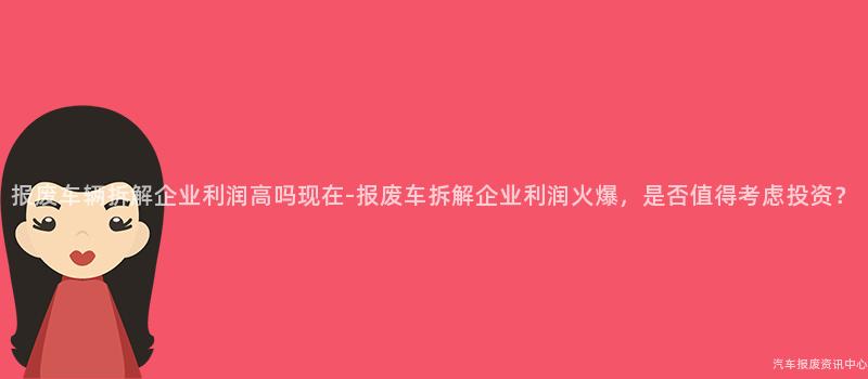 报废车辆拆解企业利润高吗现在-报废车拆解企业利润火爆，是否值得考虑投资？