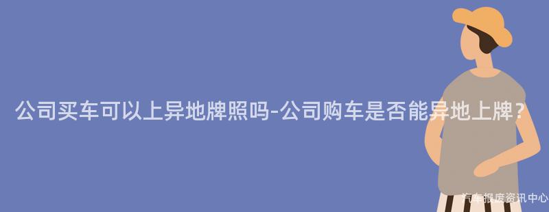 公司买车可以上异地牌照吗-公司购车是否能异地上牌？