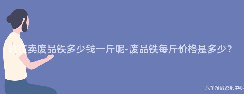 现在卖废品铁多少钱一斤呢-废品铁每斤价格是多少？