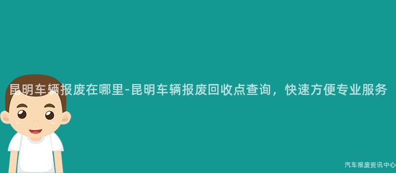 昆明车辆报废在哪里-昆明车辆报废回收点查询，快速方便专业服务
