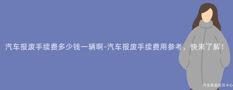 汽车报废手续费多少钱一辆啊-汽车报废手续费用参考，快来了解！