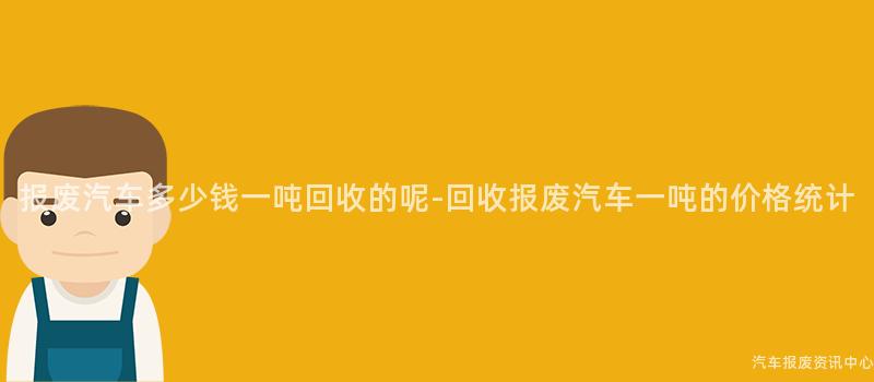 报废汽车多少钱一吨回收的呢-回收报废汽车一吨的价格统计