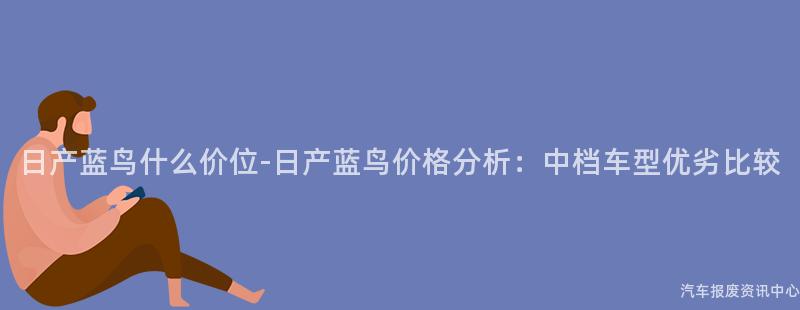 日产蓝鸟什么价位-日产蓝鸟价格分析：中档车型优劣比较