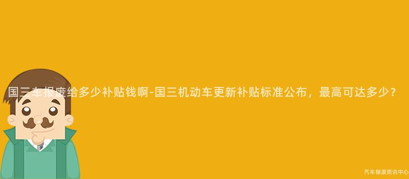 国三车报废给多少补贴钱啊-国三机动车更新补贴标准公布，最高可达多少？
