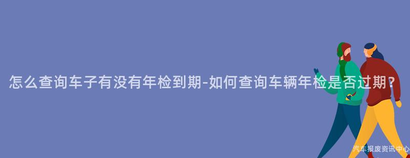 怎么查询车子有没有年检到期-如何查询车辆年检是否过期？
