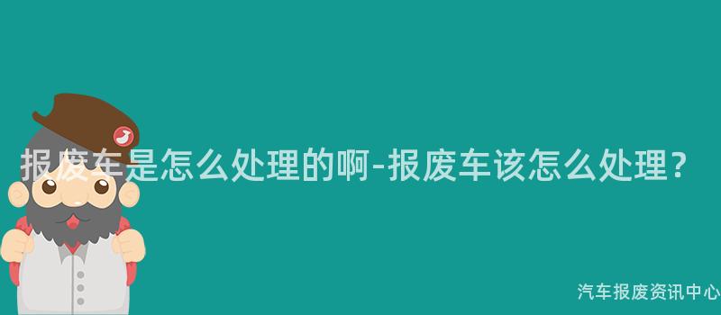 报废车是怎么处理的啊-报废车该怎么处理？