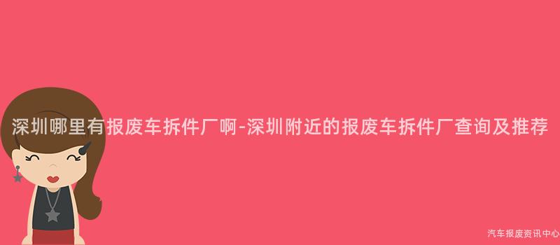 深圳哪里有报废车拆件厂啊-深圳附近的报废车拆件厂查询及推荐