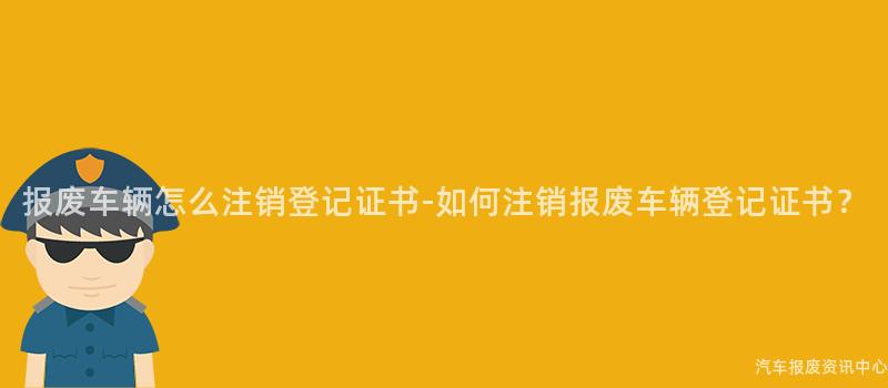报废车辆怎么注销登记证书-如何注销报废车辆登记证书？