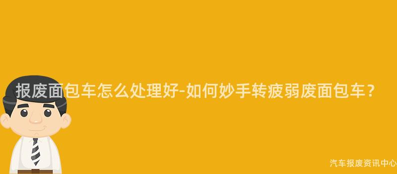 报废面包车怎么处理好-如何妙手转疲弱废面包车？