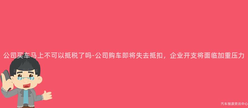 公司买车马上不可以抵税了吗-公司购车即将失去抵扣，企业开支将面临加重压力