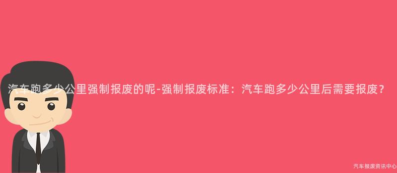 汽车跑多少公里强制报废的呢-强制报废标准：汽车跑多少公里后需要报废？