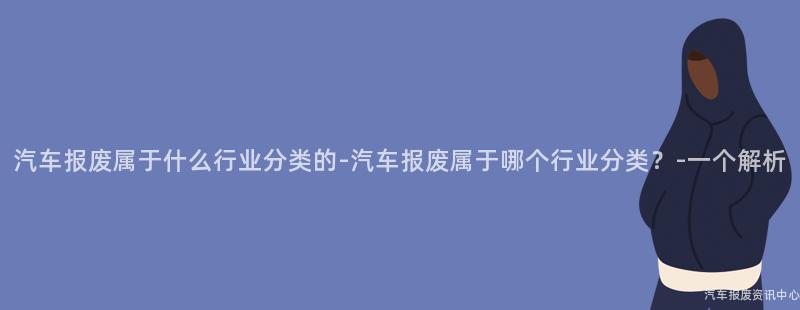 汽车报废属于什么行业分类的-汽车报废属于哪个行业分类？-一个解析