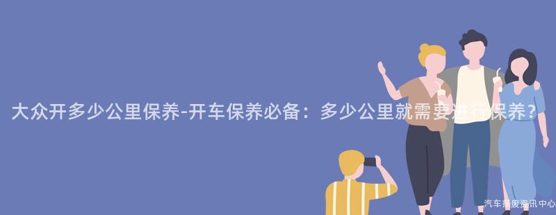 大众开多少公里保养-开车保养必备：多少公里就需要进行保养？