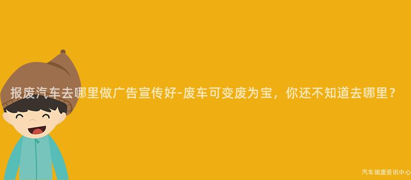 报废汽车去哪里做广告宣传好-废车可变废为宝，你还不知道去哪里？