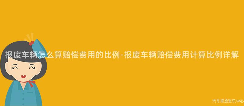 报废车辆怎么算赔偿费用的比例-报废车辆赔偿费用计算比例详解