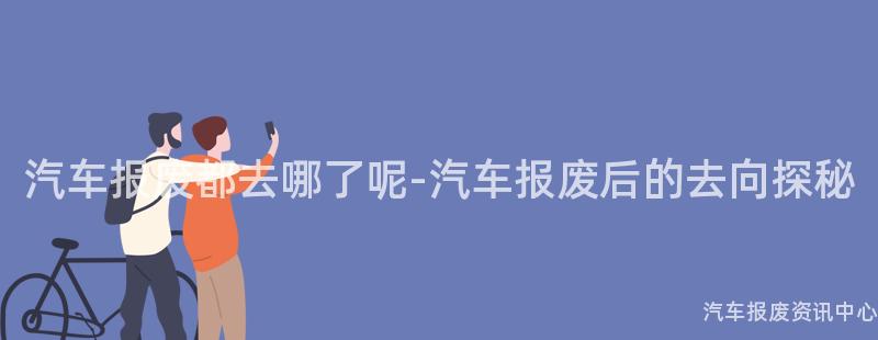 汽车报废都去哪了呢-汽车报废后的去向探秘