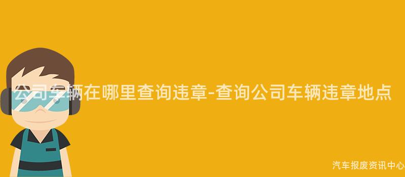 公司车辆在哪里查询违章-查询公司车辆违章地点