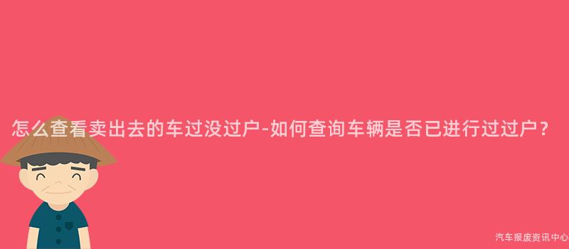 怎么查看卖出去的车过没过户-如何查询车辆是否已进行过过户？