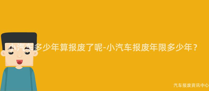 小汽车多少年算报废了呢-小汽车报废年限多少年？
