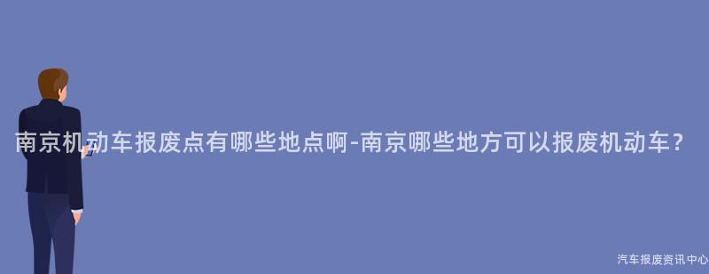 南京机动车报废点有哪些地点啊-南京哪些地方可以报废机动车？