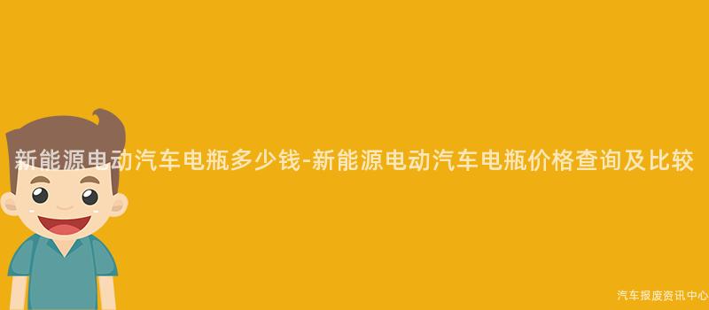 新能源电动汽车电瓶多少钱-新能源电动汽车电瓶价格查询及比较