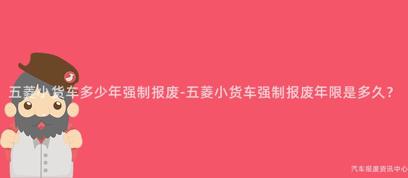 五菱小货车多少年强制报废-五菱小货车强制报废年限是多久？