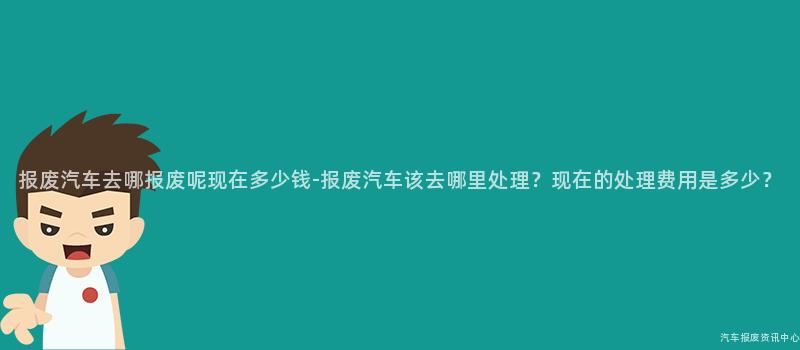 报废汽车去哪报废呢现在多少钱-报废汽车该去哪里处理？现在的处理费用是多少？