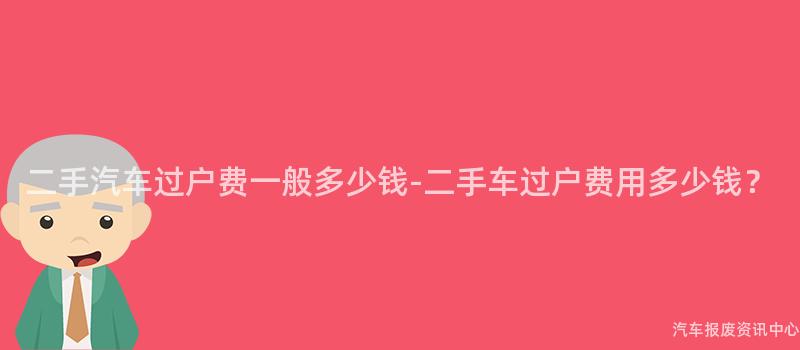 二手汽车过户费一般多少钱-二手车过户费用多少钱？