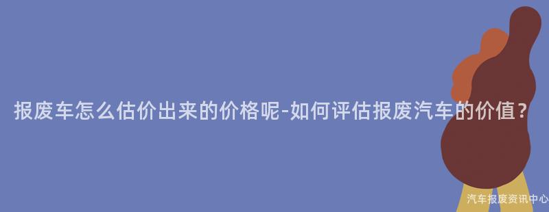 报废车怎么估价出来的价格呢-如何评估报废汽车的价值？