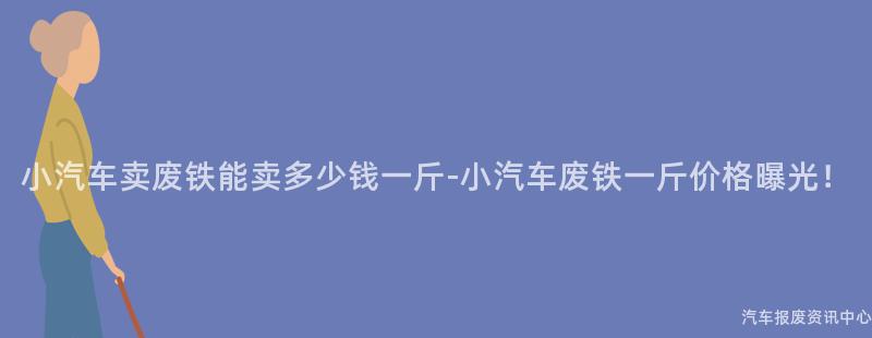小汽车卖废铁能卖多少钱一斤-小汽车废铁一斤价格曝光！