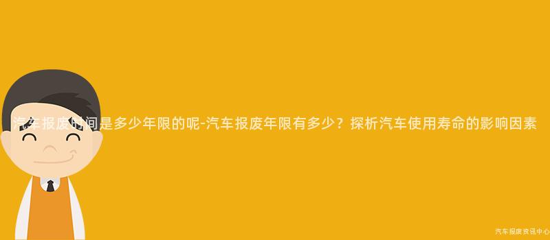 汽车报废时间是多少年限的呢-汽车报废年限有多少？探析汽车使用寿命的影响因素