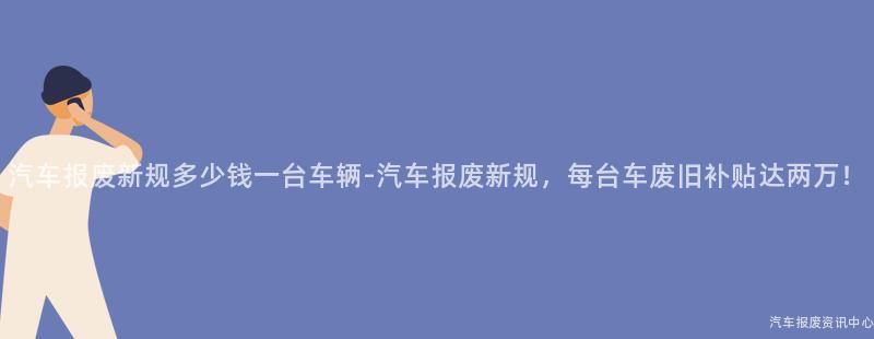 汽车报废新规多少钱一台车辆-汽车报废新规，每台车废旧补贴达两万！