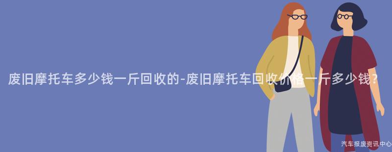 废旧摩托车多少钱一斤回收的-废旧摩托车回收价格一斤多少钱？