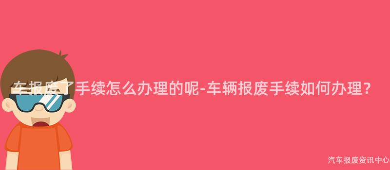 车报废了手续怎么办理的呢-车辆报废手续如何办理？