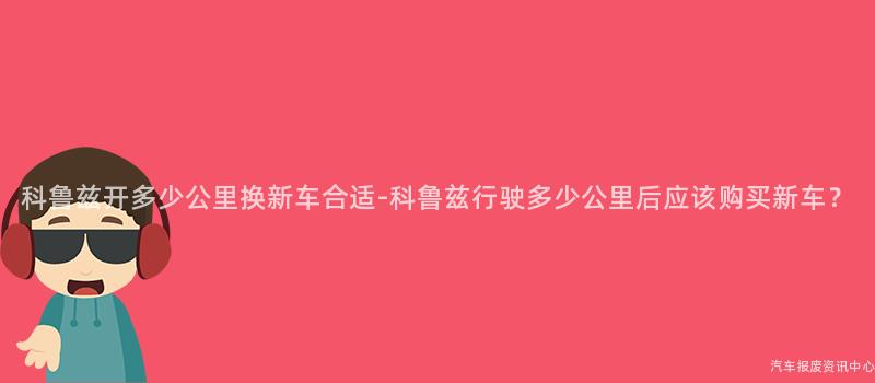 科鲁兹开多少公里换新车合适-科鲁兹行驶多少公里后应该购买新车？