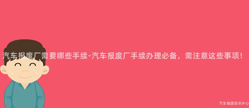 汽车报废厂需要哪些手续-汽车报废厂手续办理必备，需注意这些事项！