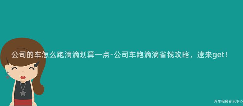 公司的车怎么跑滴滴划算一点-公司车跑滴滴省钱攻略，速来get！