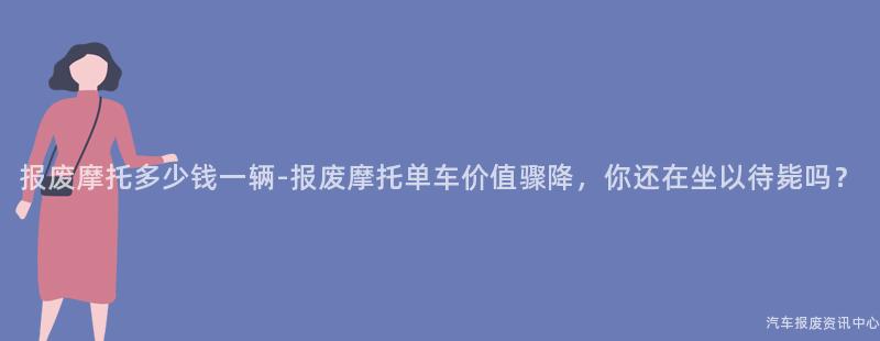 报废摩托多少钱一辆-报废摩托单车价值骤降，你还在坐以待毙吗？
