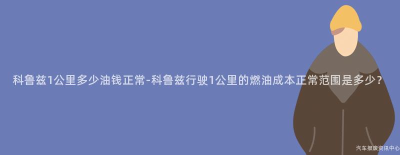 科鲁兹1公里多少油钱正常-科鲁兹行驶1公里的燃油成本正常范围是多少？